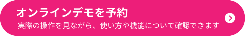 オンラインデモを予約 実際の操作を見ながら、使い方や機能について確認できます