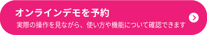 オンラインデモを予約 実際の操作を見ながら、使い方や機能について確認できます